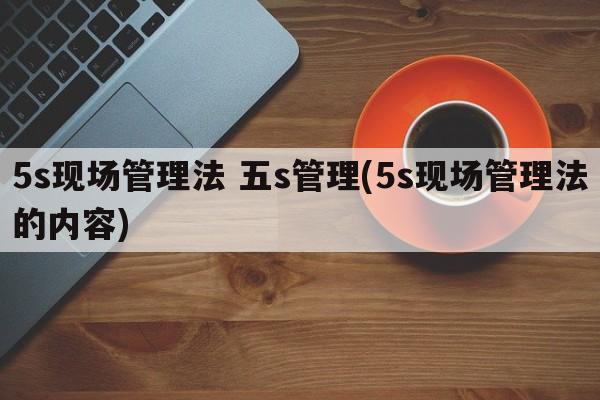 5s现场管理法 五s管理(5s现场管理法的内容)